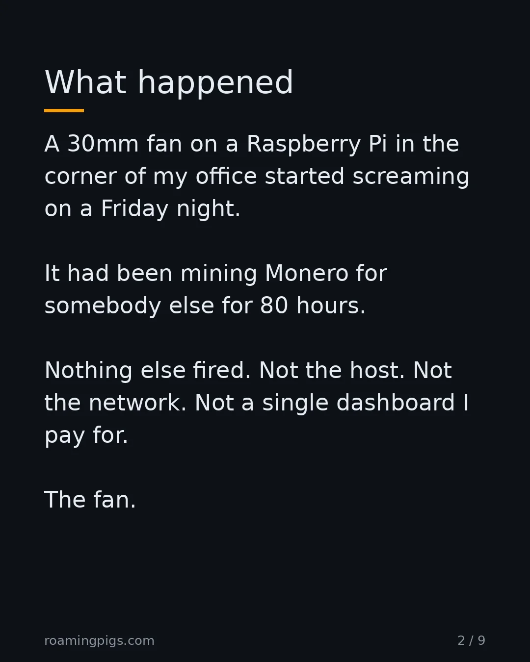 Slide 2 of 9: What happened. A 30mm fan on a Raspberry Pi in the corner of my office started screaming on a Friday night. It had been mining Monero for…