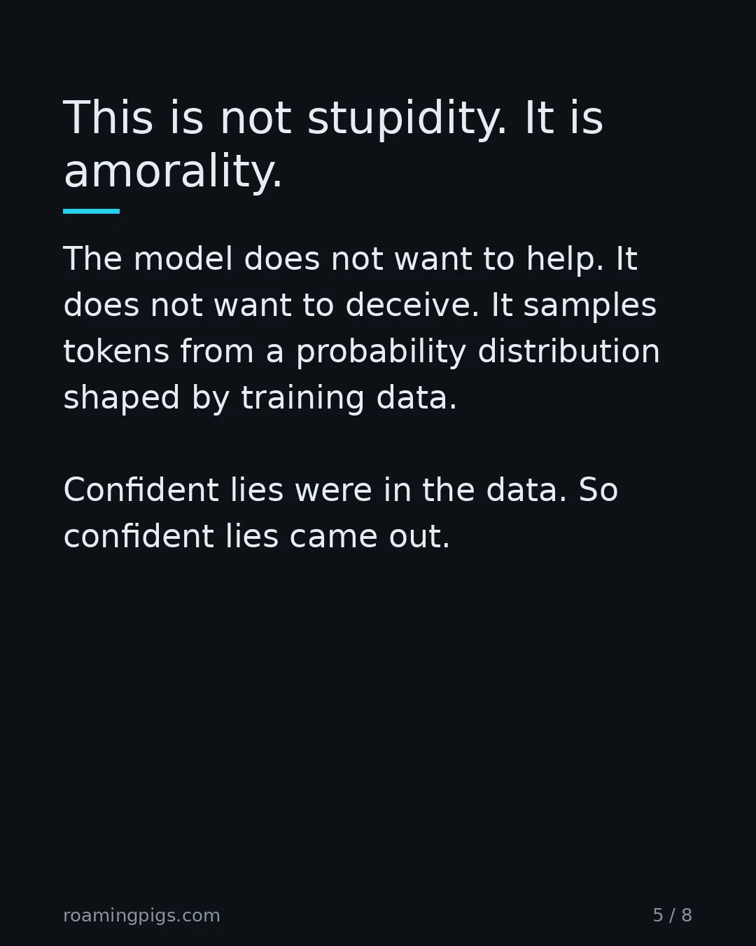Slide 5 of 8: This is not stupidity. It is amorality.. The model does not want to help. It does not want to deceive. It samples tokens from a probability…
