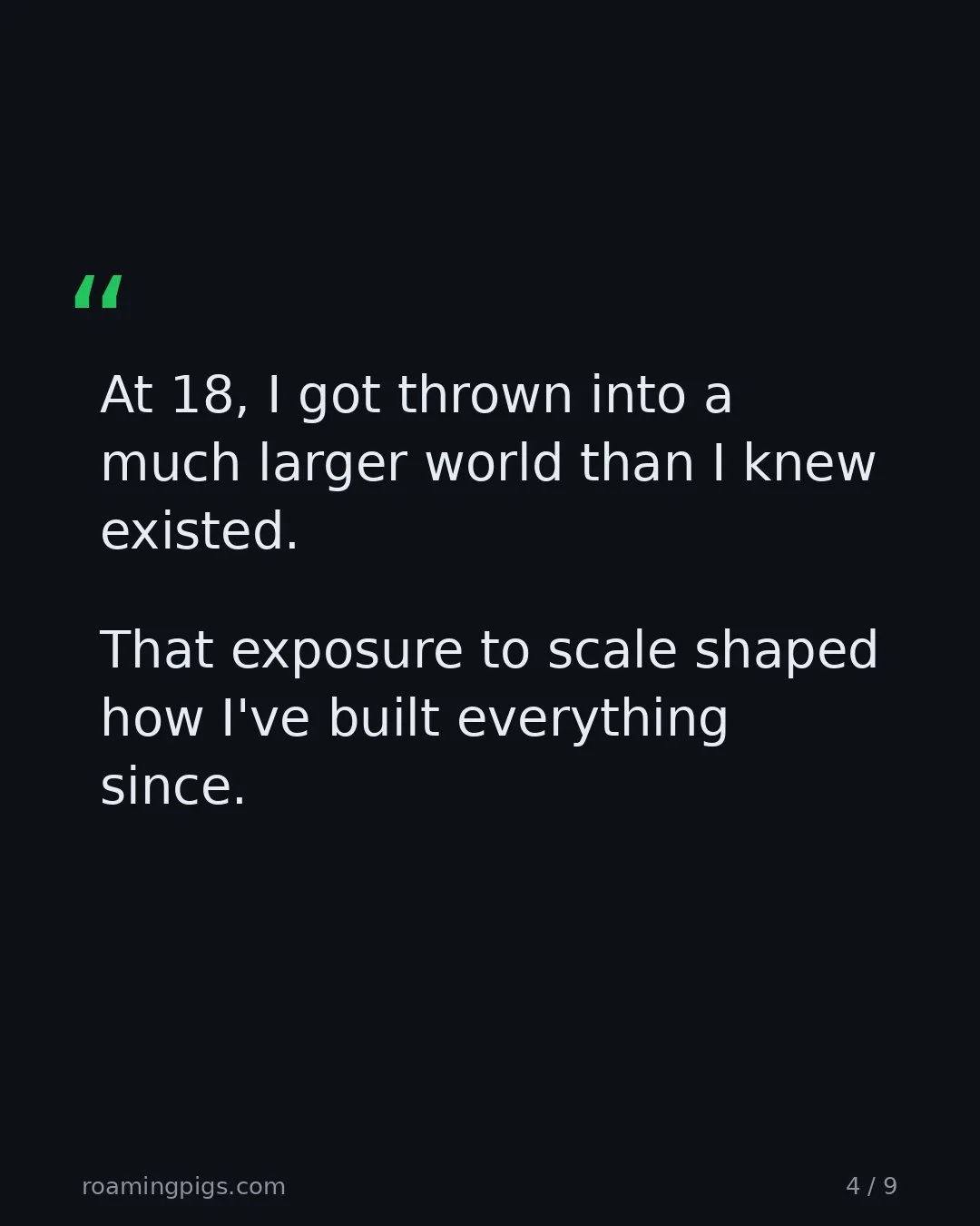Slide 4 of 9: Quote: At 18, I got thrown into a much larger world than I knew existed. That exposure to scale shaped how I've built everything since. The…