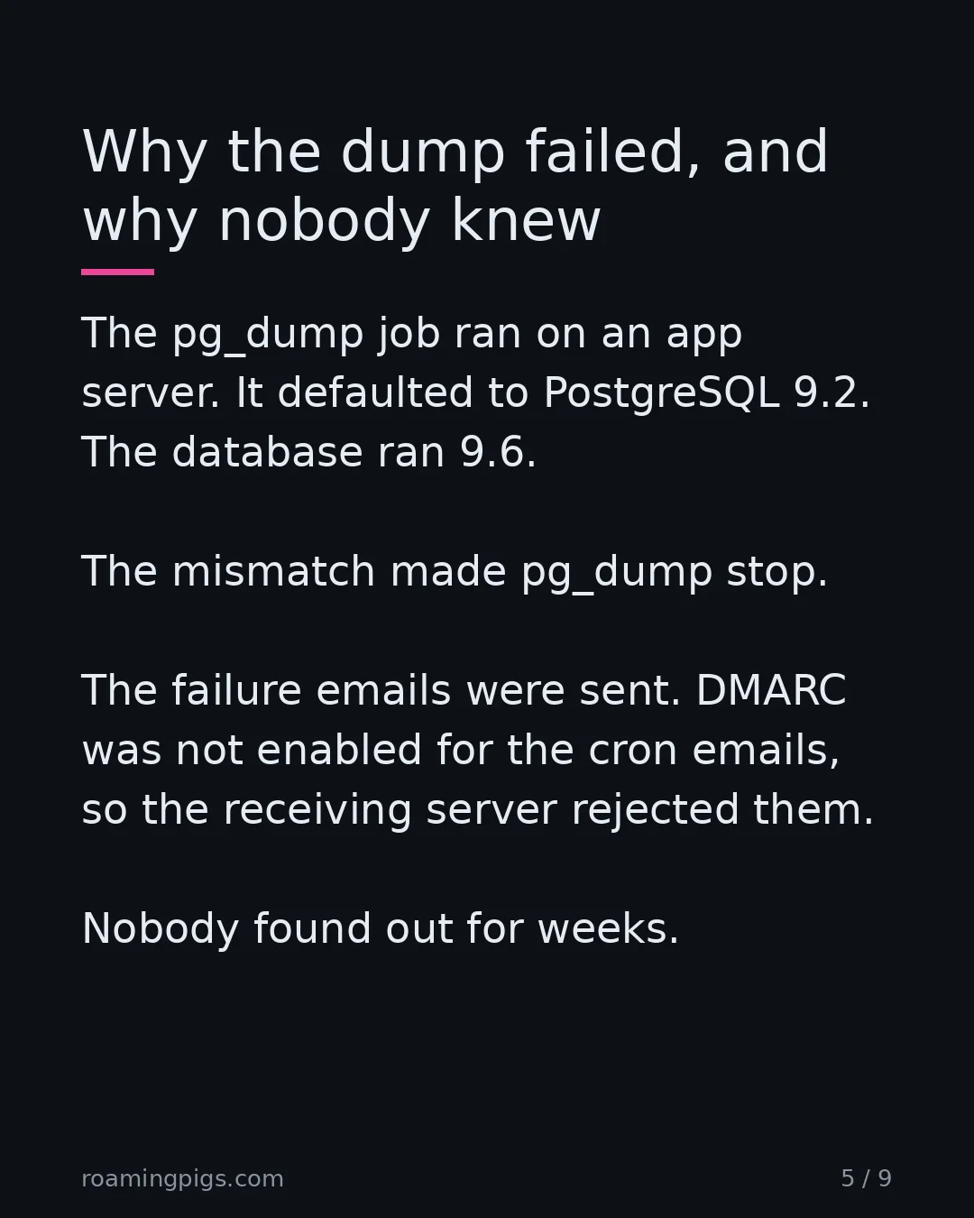 Slide 5 of 9: Why the dump failed, and why nobody knew. The pg_dump job ran on an app server. It defaulted to PostgreSQL 9.2. The database ran 9.6. The…